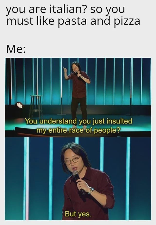 You are Italian? So you must like pasta and pizza. Me: You understand you just insulted my entire race of people? But yes.