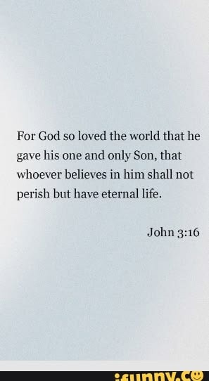 For God so loved the world that he gave his one and only Son, that whoever believes in him shall not perish but have eternal life. John 3:16