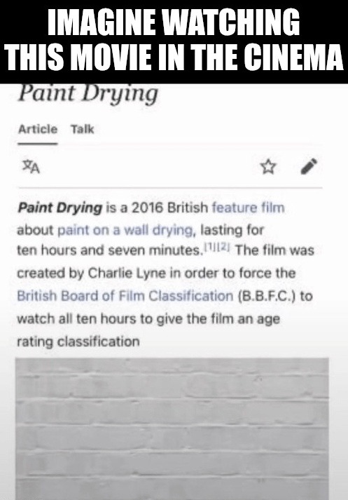 IMAGINE WATCHING THIS MOVIE IN THE CINEMA. Paint Drying is a 2016 British feature film about paint on a wall drying, lasting for ten hours and seven minutes. The film was created by Charlie Lyne in order to force the British Board of Film Classification (B.B.F.C.) to watch all ten hours to give the film an age rating classification.