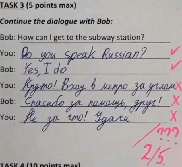 TASK 3 (5 points max) Continue the dialogue with Bob: Bob: How can I get to the subway station? You: Do you speak Russian? Bob: Yes, I do You: Cool! The subway entrance is around the corner. Bob: Thanks for the help, friend! You: You're welcome! Good luck.