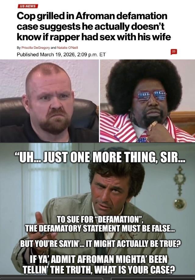 US NEWS Cop grilled in Afroman defamation case suggests he actually doesn't know if rapper had sex with his wife By Priscilla DeGregory and Natalie O'Neill Published March 19, 2026, 2:09 p.m. ET UH... JUST ONE MORE THING, SIR... TO SUE FOR 
