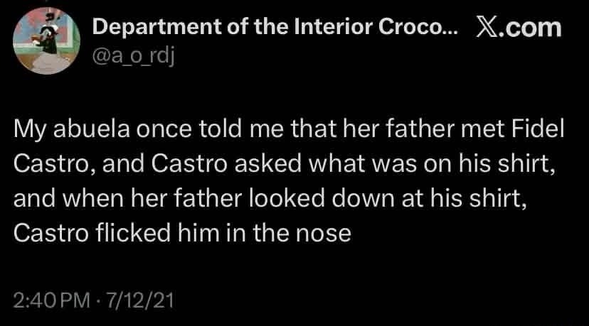 My abuela once told me that her father met Fidel Castro, and Castro asked what was on his shirt, and when her father looked down at his shirt, Castro flicked him in the nose