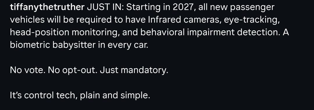 tiffanythetruther JUST IN: Starting in 2027, all new passenger vehicles will be required to have Infrared cameras, eye-tracking, head-position monitoring, and behavioral impairment detection. A biometric babysitter in every car. No vote. No opt-out. Just mandatory. It's control tech, plain and simple.