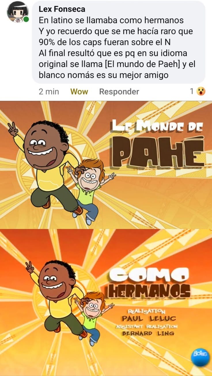 Lex Fonseca. En latino se llamaba como hermanos. Y yo recuerdo que se me hacía raro que el 90% de los capítulos fueran sobre el personaje negro. Al final resultó que es porque en su idioma original se llama [El mundo de Paeh] y el personaje blanco es solo su mejor amigo. LE MONDE DE PAHE. COMO HERMANOS. REALISATION PAUL LELUC. ASSISTANT REALISATION