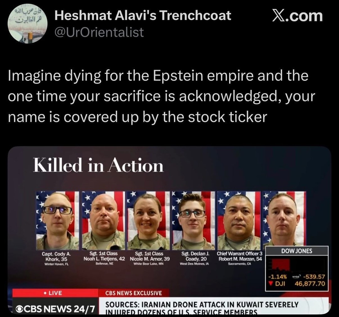 Heshmat Alavi's Trenchcoat @UrOrientalist X.com Imagine dying for the Epstein empire and the one time your sacrifice is acknowledged, your name is covered up by the stock ticker. Killed in Action. Capt. Cody A. Khork, 35 Winter Haven, FL. Sgt. 1st Class Noah L. Tietjens, 42 Bellevue, NE. Sgt. 1st Class Nicole M. Amor, 39 White Bear Lake, MN. Sgt. D