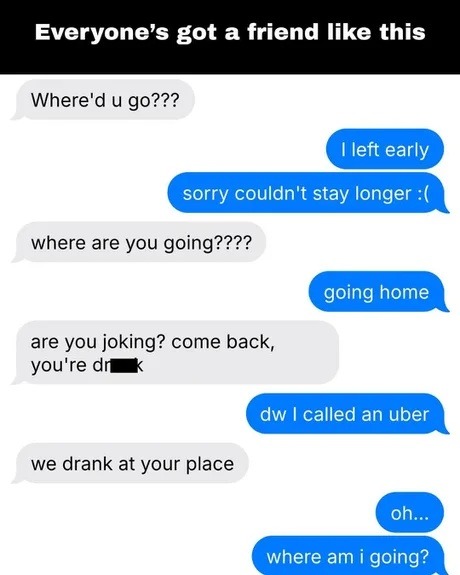 Everyone's got a friend like this. Where'd u go??? I left early. sorry couldn't stay longer :( where are you going???? going home. are you joking? come back, you're drunk. dw I called an uber. we drank at your place. oh... where am i going?