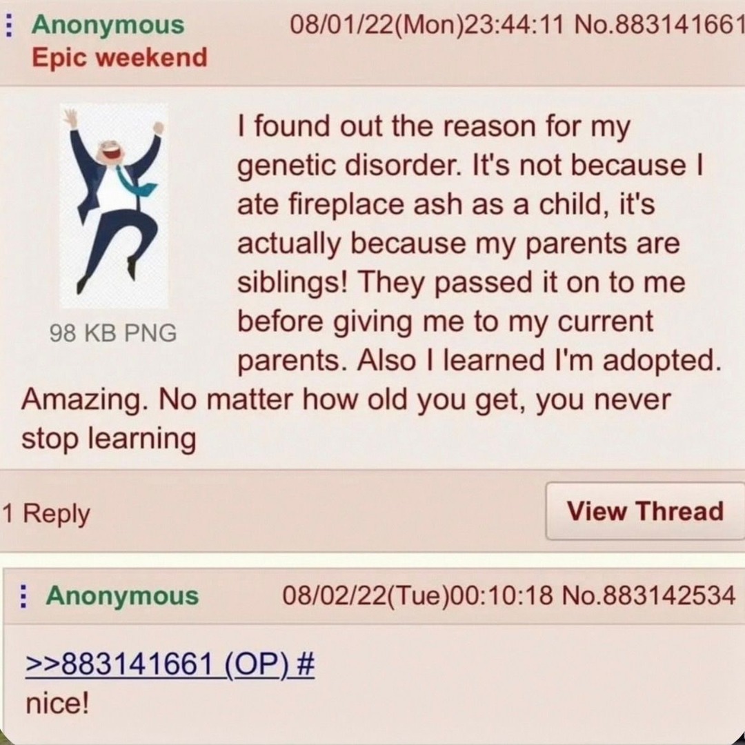 Epic weekend. I found out the reason for my genetic disorder. It's not because I ate fireplace ash as a child, it's actually because my parents are siblings! They passed it on to me before giving me to my current parents. Also I learned I'm adopted. Amazing. No matter how old you get, you never stop learning. nice!