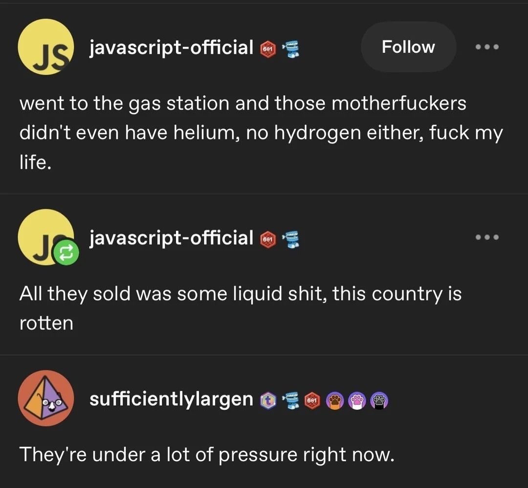 went to the gas station and those motherfuckers didn't even have helium, no hydrogen either, fuck my life. All they sold was some liquid shit, this country is rotten. They're under a lot of pressure right now.