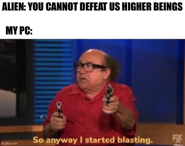 ALIEN: YOU CANNOT DEFEAT US HIGHER BEINGS MY PC: So anyway I started blasting.