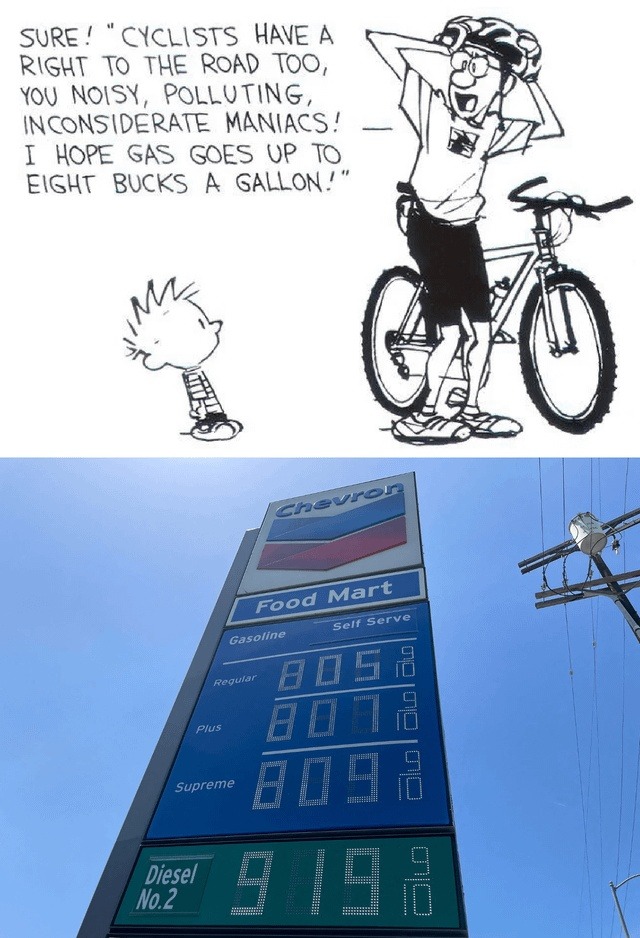 SURE! 'CYCLISTS HAVE A RIGHT TO THE ROAD TOO, YOU NOISY, POLLUTING, INCONSIDERATE MANIACS! I HOPE GAS GOES UP TO EIGHT BUCKS A GALLON!' Chevron Food Mart Gasoline Self Serve Regular 8.05 9/10 Plus 8.07 9/10 Supreme 8.09 9/10 Diesel No. 2 9.19 9/10