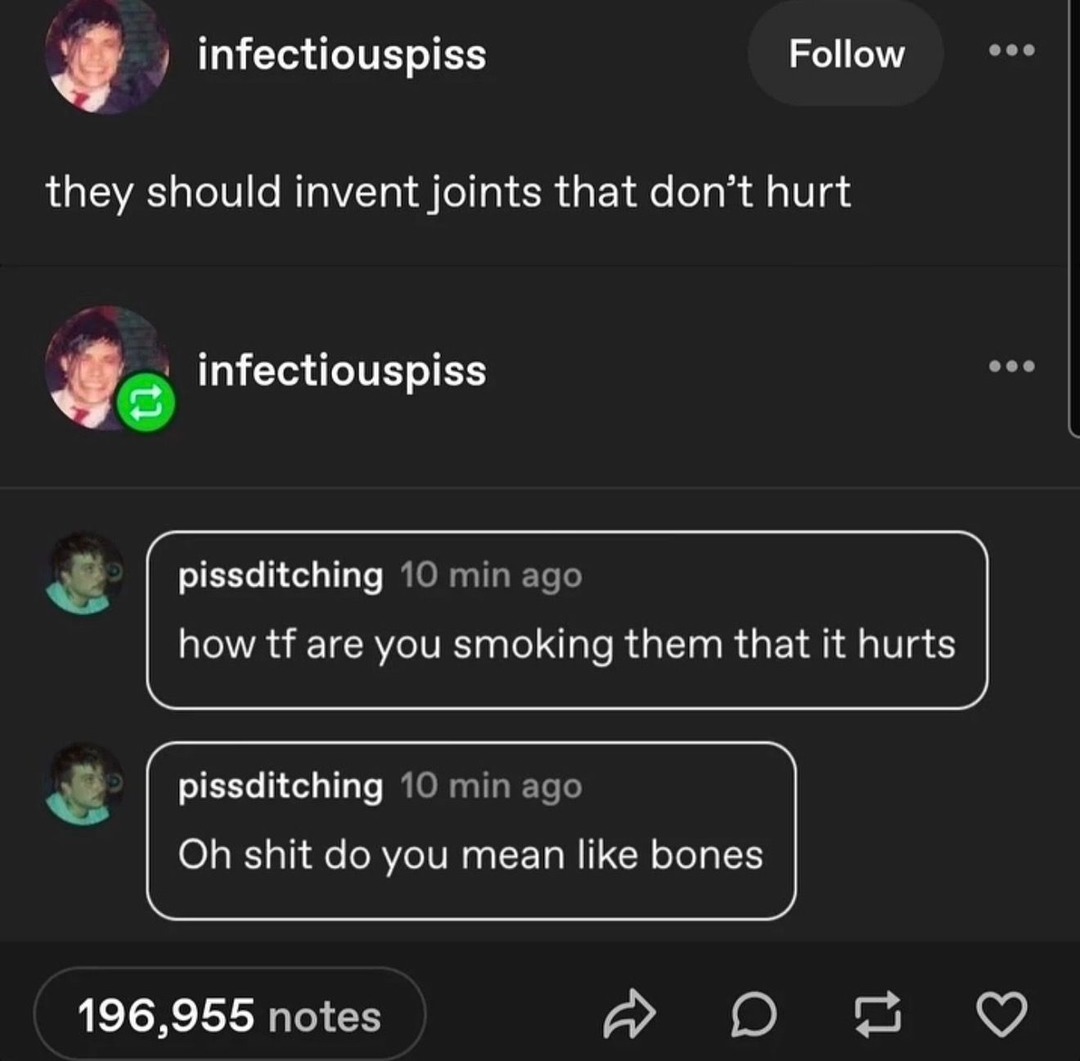 infectiouspiss Follow they should invent joints that don't hurt infectiouspiss pissditching 10 min ago how tf are you smoking them that it hurts pissditching 10 min ago Oh shit do you mean like bones 196,955 notes