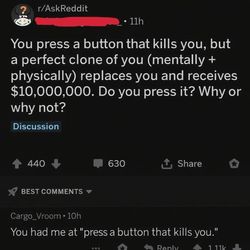 r/AskReddit You press a button that kills you, but a perfect clone of you (mentally + physically) replaces you and receives $10,000,000. Do you press it? Why or why not? Discussion. You had me at 
