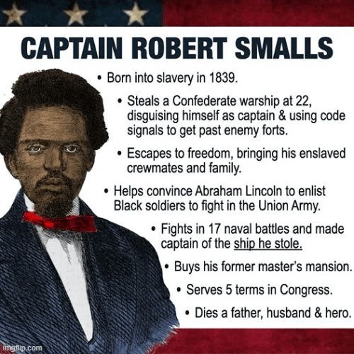 CAPTAIN ROBERT SMALLS. Born into slavery in 1839. Steals a Confederate warship at 22, disguising himself as captain & using code signals to get past enemy forts. Escapes to freedom, bringing his enslaved crewmates and family. Helps convince Abraham Lincoln to enlist Black soldiers to fight in the Union Army. Fights in 17 naval battles and made capt