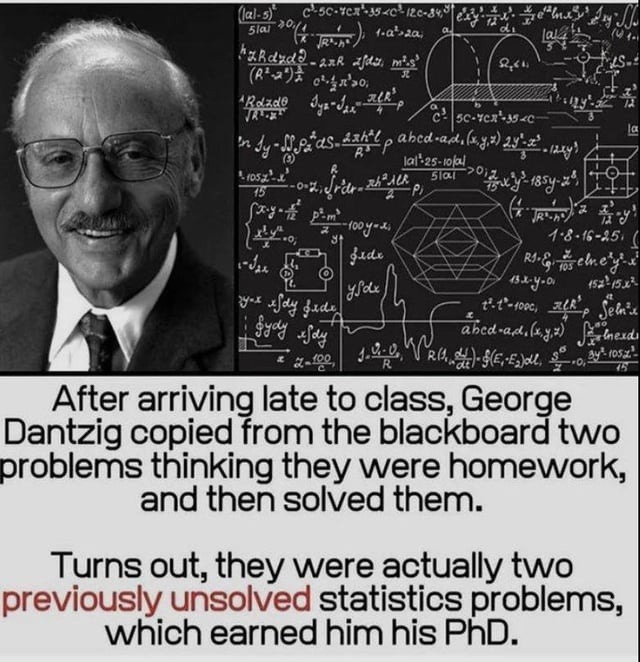 After arriving late to class, George Dantzig copied from the blackboard two problems thinking they were homework, and then solved them. Turns out, they were actually two previously unsolved statistics problems, which earned him his PhD.