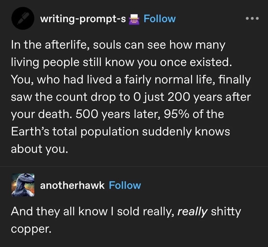 writing-prompt-s Follow
In the afterlife, souls can see how many living people still know you once existed. You, who had lived a fairly normal life, finally saw the count drop to 0 just 200 years after your death. 500 years later, 95% of the Earth's total population suddenly knows about you.
anotherhawk Follow
And they all know I sold really, reall