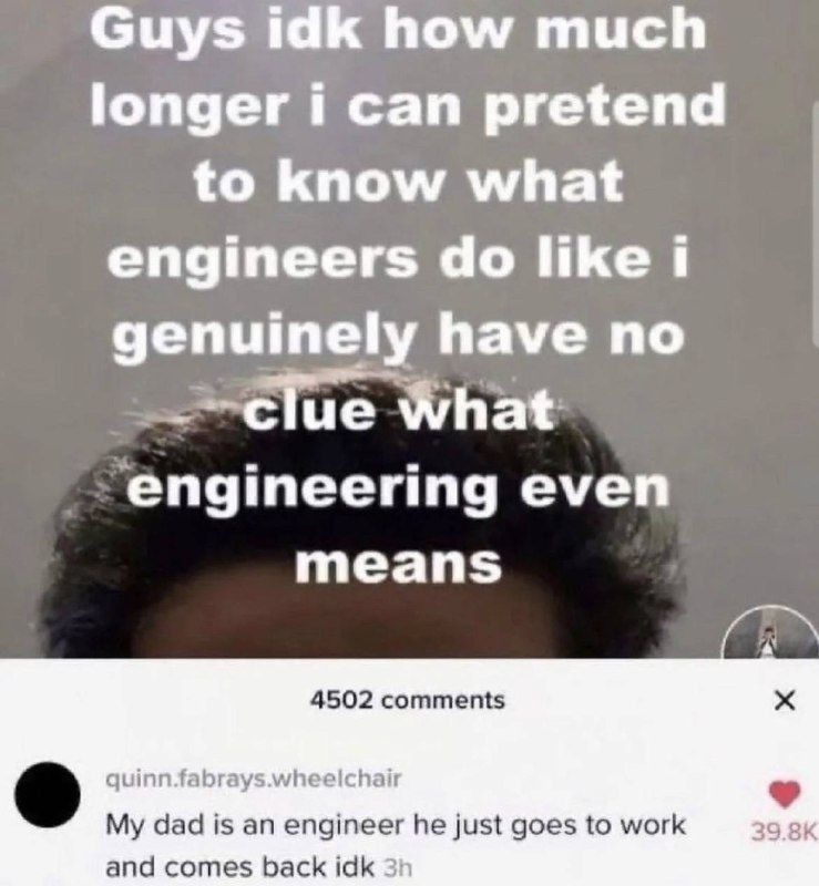 Guys idk how much longer i can pretend to know what engineers do like i genuinely have no clue what engineering even means. My dad is an engineer he just goes to work and comes back idk 3h