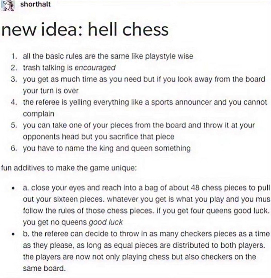 shorthalt
new idea: hell chess

1. all the basic rules are the same like playstyle wise
2. trash talking is encouraged
3. you get as much time as you need but if you look away from the board your turn is over
4. the referee is yelling everything like a sports announcer and you cannot complain
5. you can take one of your pieces from the board and th