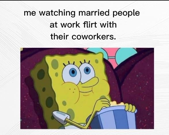 me watching married people at work flirt with their coworkers.