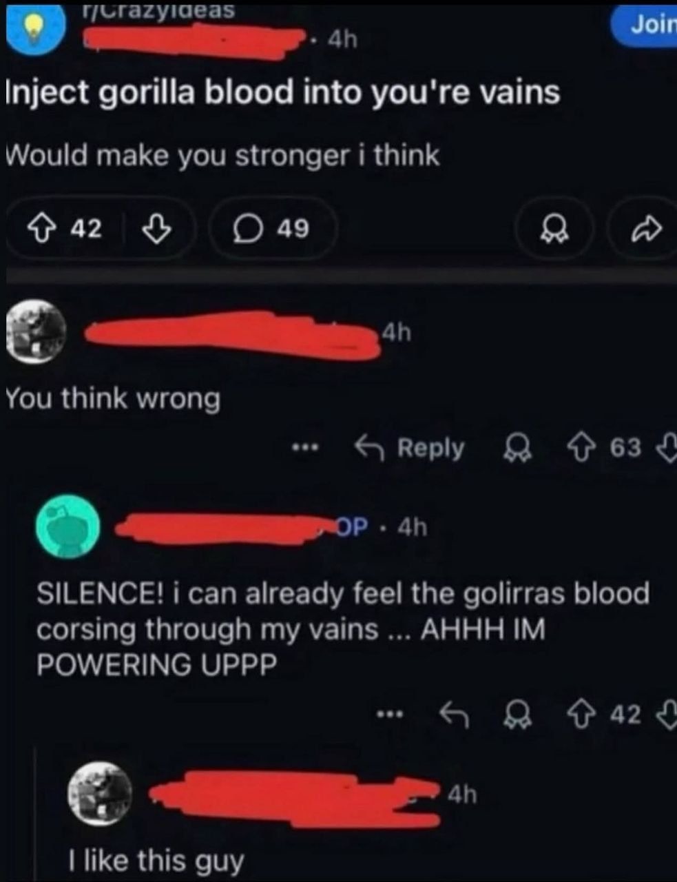 r/CrazyIdeas Inject gorilla blood into you're veins. Would make you stronger i think. You think wrong. SILENCE! i can already feel the golirras blood corsing through my vains ... AHHH IM POWERING UPPP. I like this guy.