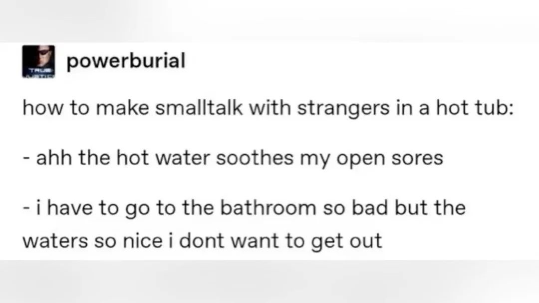 powerburial how to make smalltalk with strangers in a hot tub: - ahh the hot water soothes my open sores - i have to go to the bathroom so bad but the waters so nice i dont want to get out