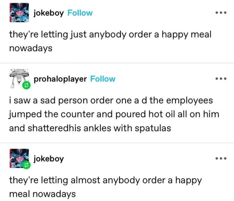 jokeboy Follow they're letting just anybody order a happy meal nowadays prohaloplayer Follow i saw a sad person order one and the employees jumped the counter and poured hot oil all on him and shattered his ankles with spatulas jokeboy they're letting almost anybody order a happy meal nowadays