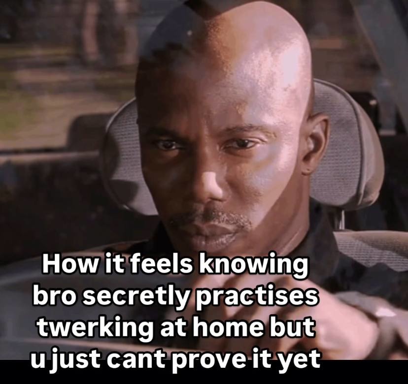 How it feels knowing bro secretly practises twerking at home but u just cant prove it yet