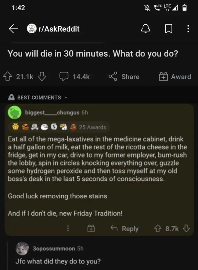 You will die in 30 minutes. What do you do? Eat all of the mega-laxatives in the medicine cabinet, drink a half gallon of milk, eat the rest of the ricotta cheese in the fridge, get in my car, drive to my former employer, bum-rush the lobby, spin in circles knocking everything over, guzzle some hydrogen peroxide and then toss myself at my old boss'