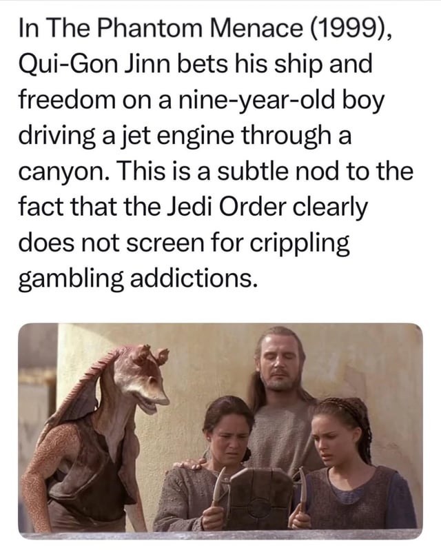 In The Phantom Menace (1999), Qui-Gon Jinn bets his ship and freedom on a nine-year-old boy driving a jet engine through a canyon. This is a subtle nod to the fact that the Jedi Order clearly does not screen for crippling gambling addictions.