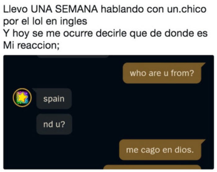 Llevo UNA SEMANA hablando con un chico por el lol en inglés. Y hoy se me ocurre decirle de dónde es. Mi reacción: '¿De dónde eres?' 'España'. '¿Y tú?' 'Me cago en dios'.