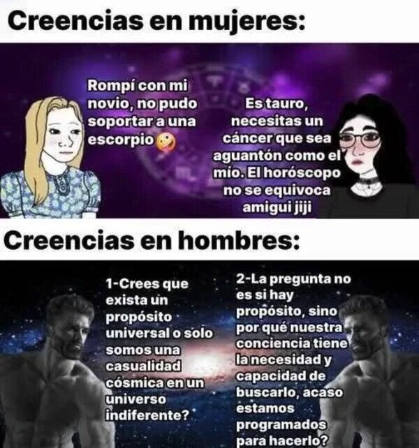Creencias en mujeres: Rompí con mi novio, no pudo soportar a una escorpio. Es tauro, necesitas un cáncer que sea aguantón como el mío. El horóscopo no se equivoca amigui jiji. Creencias en hombres: 1-Crees que exista un propósito universal o solo somos una casualidad cósmica en un universo indiferente? 2-La pregunta no es si hay propósito, sino por