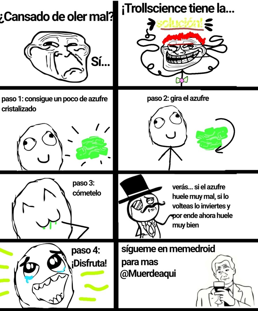¿Cansado de oler mal? Sí... ¡Trollscience tiene la solución! paso 1: consigue un poco de azufre cristalizado. paso 2: gira el azufre. paso 3: cómetelo. verás... si el azufre huele muy mal, si lo volteas lo inviertes y por ende ahora huele muy bien. paso 4: ¡Disfruta! sígueme en memedroid para mas @Muerdeaqui