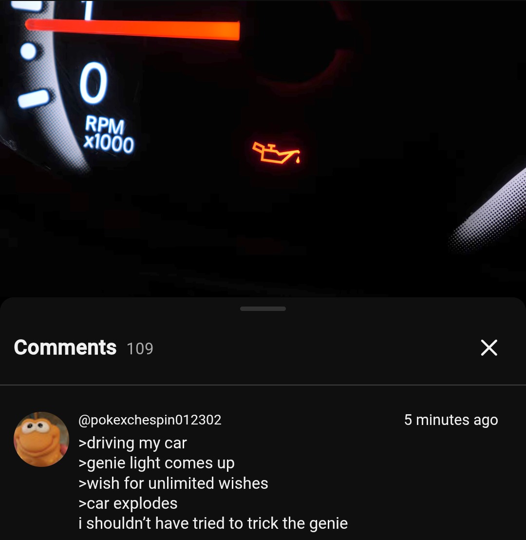 0 RPM x1000. Comments 109. @pokexchespin012302 5 minutes ago. >driving my car >genie light comes up >wish for unlimited wishes >car explodes i shouldn't have tried to trick the genie