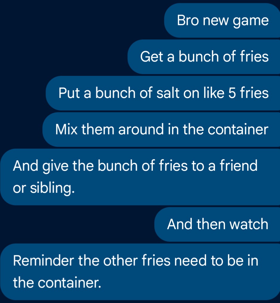 Bro new game Get a bunch of fries Put a bunch of salt on like 5 fries Mix them around in the container And give the bunch of fries to a friend or sibling. And then watch Reminder the other fries need to be in the container.