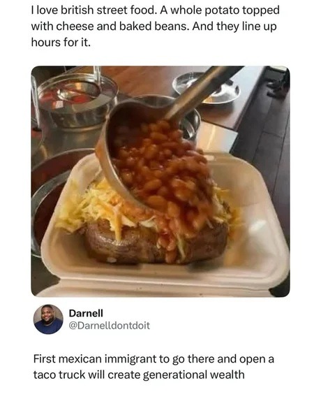 I love british street food. A whole potato topped with cheese and baked beans. And they line up hours for it. First mexican immigrant to go there and open a taco truck will create generational wealth.