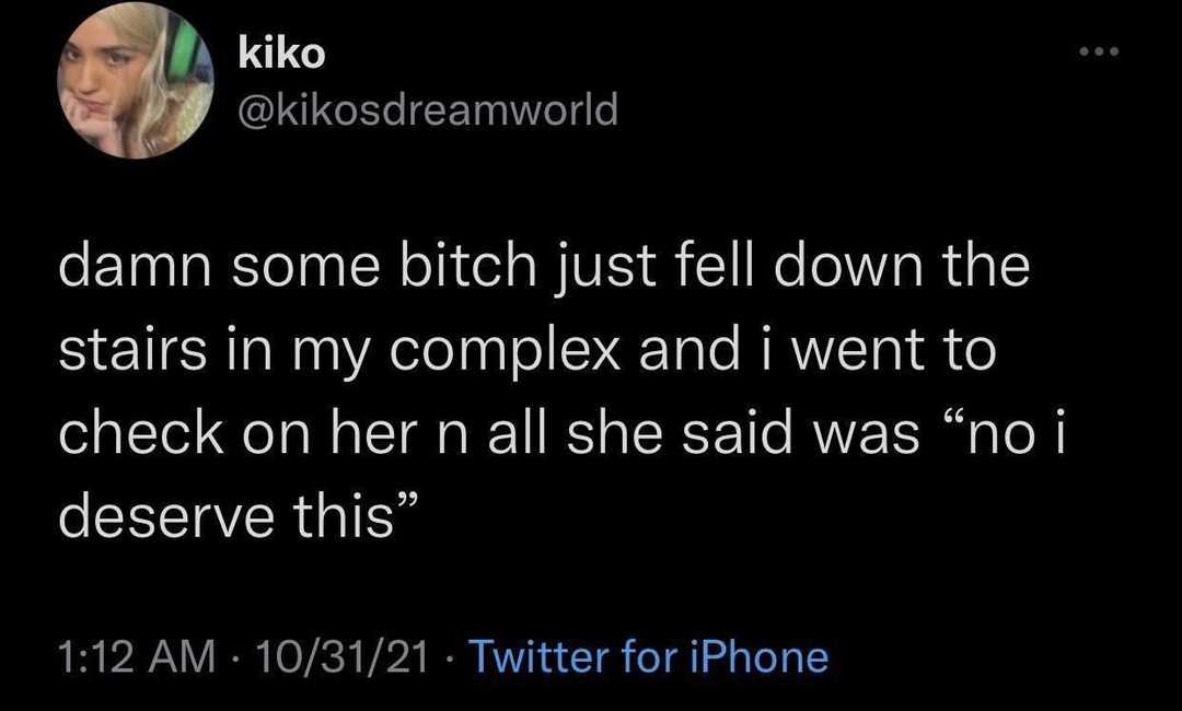 damn some bitch just fell down the stairs in my complex and i went to check on her n all she said was “no i deserve this”