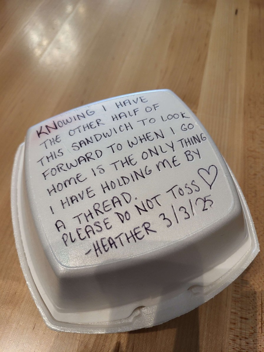 KNOWING I HAVE THE OTHER HALF OF THIS SANDWICH TO LOOK FORWARD TO WHEN I GO HOME IS THE ONLY THING I HAVE HOLDING ME BY A THREAD. PLEASE DO NOT TOSS ♡ -HEATHER 3/3/25
