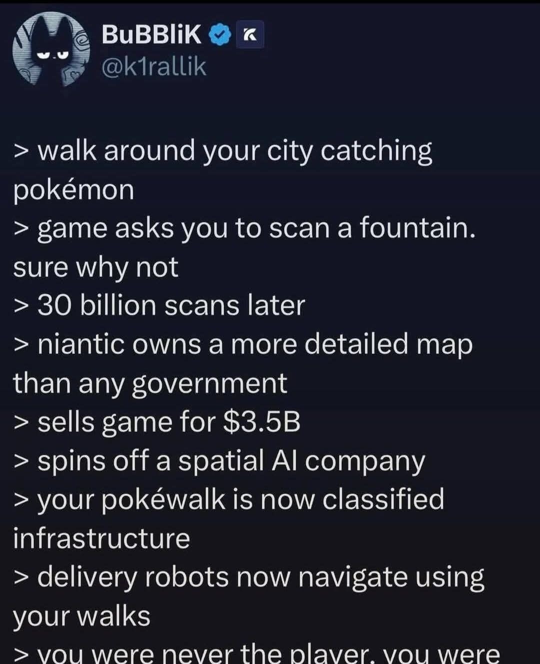 BuBBLiK @k1rallik. Walk around your city catching pokémon. Game asks you to scan a fountain. Sure why not. 30 billion scans later. Niantic owns a more detailed map than any government. Sells game for $3.5B. Spins off a spatial AI company. Your pokéwalk is now classified infrastructure. Delivery robots now navigate using your walks. You were never t