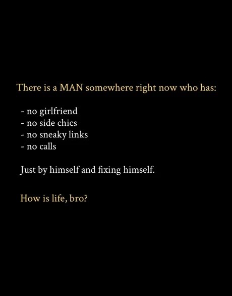 There is a MAN somewhere right now who has: - no girlfriend - no side chics - no sneaky links - no calls Just by himself and fixing himself. How is life, bro?