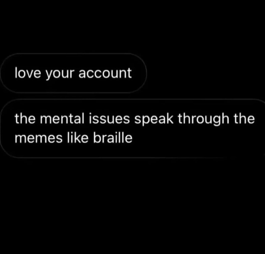 love your account the mental issues speak through the memes like braille