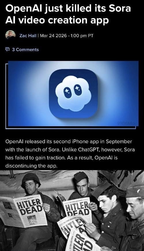 OpenAI just killed its Sora AI video creation app Zac Hall Mar 24 2026 - 1:00 pm PT 3 Comments OpenAI released its second iPhone app in September with the launch of Sora. Unlike ChatGPT, however, Sora has failed to gain traction. As a result, OpenAI is discontinuing the app. HITLER DEAD