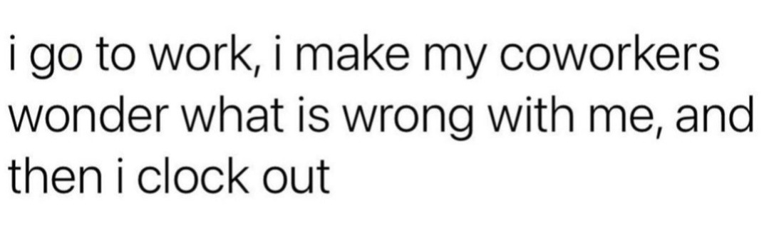 i go to work, i make my coworkers wonder what is wrong with me, and then i clock out