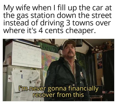 My wife when I fill up the car at the gas station down the street instead of driving 3 towns over where it's 4 cents cheaper. I'm never gonna financially recover from this