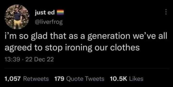 just ed @liverfrog i'm so glad that as a generation we've all agreed to stop ironing our clothes 13:39 · 22 Dec 22 1,057 Retweets 179 Quote Tweets 10.5K Likes