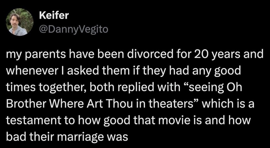 Keifer @DannyVegito my parents have been divorced for 20 years and whenever I asked them if they had any good times together, both replied with “seeing Oh Brother Where Art Thou in theaters” which is a testament to how good that movie is and how bad their marriage was