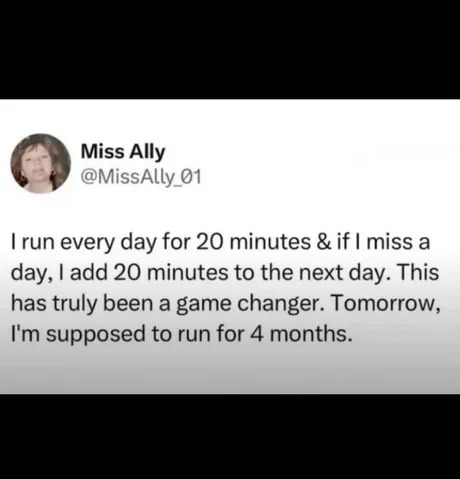 I run every day for 20 minutes & if I miss a day, I add 20 minutes to the next day. This has truly been a game changer. Tomorrow, I'm supposed to run for 4 months.