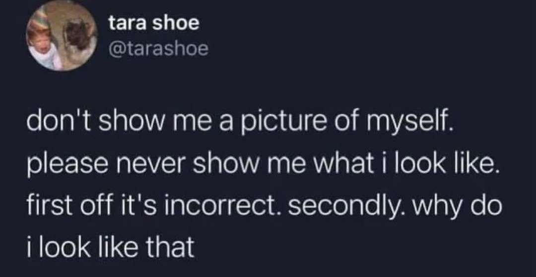 tara shoe @tarashoe don't show me a picture of myself. please never show me what i look like. first off it's incorrect. secondly. why do i look like that