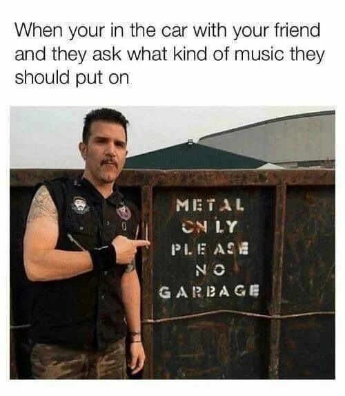 When you're in the car with your friend and they ask what kind of music they should put on. METAL ONLY PLEASE NO GARBAGE.