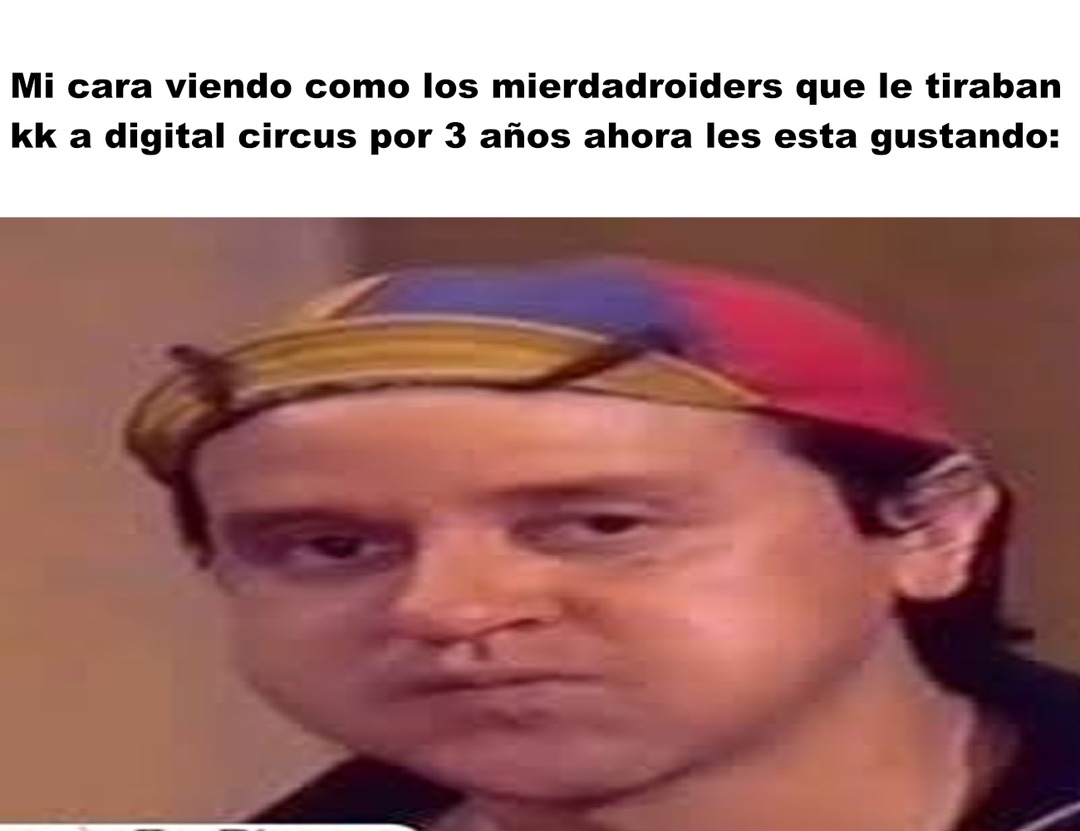 Mi cara viendo como los mierdadroiders que le tiraban kk a digital circus por 3 años ahora les esta gustando: