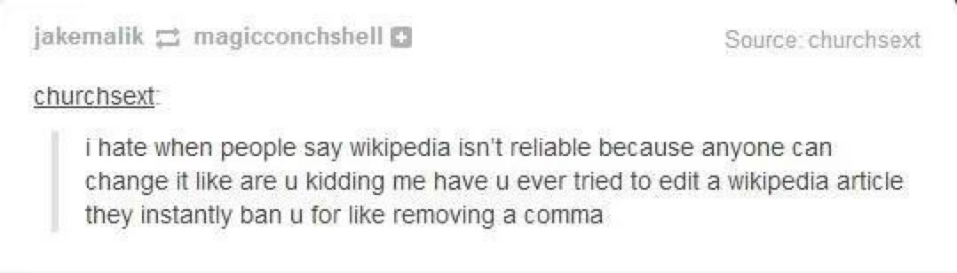 i hate when people say wikipedia isn't reliable because anyone can change it like are u kidding me have u ever tried to edit a wikipedia article they instantly ban u for like removing a comma