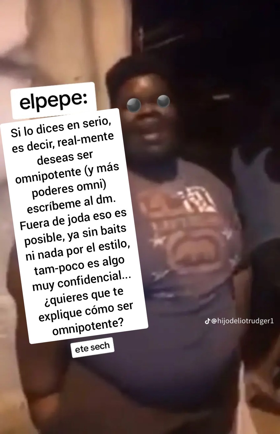 elpepe: Si lo dices en serio, es decir, realmente deseas ser omnipotente (y más poderes omni) escríbeme al dm. Fuera de joda eso es posible, ya sin baits ni nada por el estilo, tampoco es algo muy confidencial... ¿quieres que te explique cómo ser omnipotente? ete sech